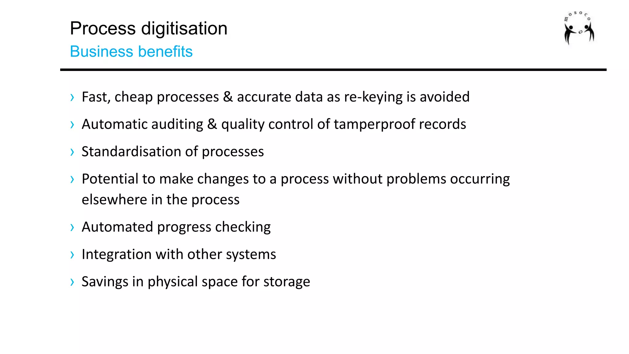 Process digitisation
Business benefits
› Fast, cheap processes & accurate data as re-keying is avoided
› Automatic auditing & quality control of tamperproof records
› Standardisation of processes
› Potential to make changes to a process without problems occurring
elsewhere in the process
› Automated progress checking
› Integration with other systems
› Savings in physical space for storage
 