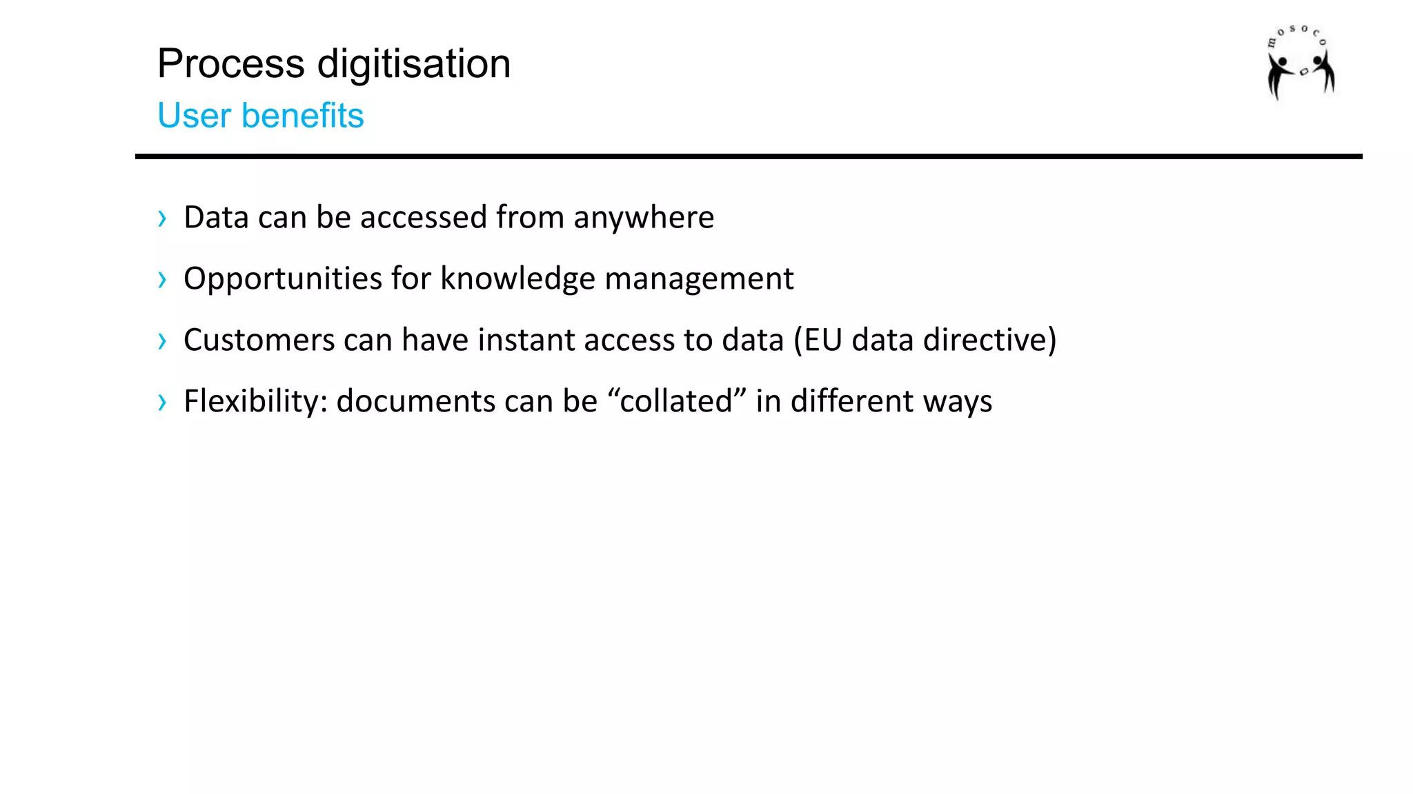 Process digitisation
User benefits
› Data can be accessed from anywhere
› Opportunities for knowledge management
› Customers can have instant access to data (EU data directive)
› Flexibility: documents can be “collated” in different ways
 