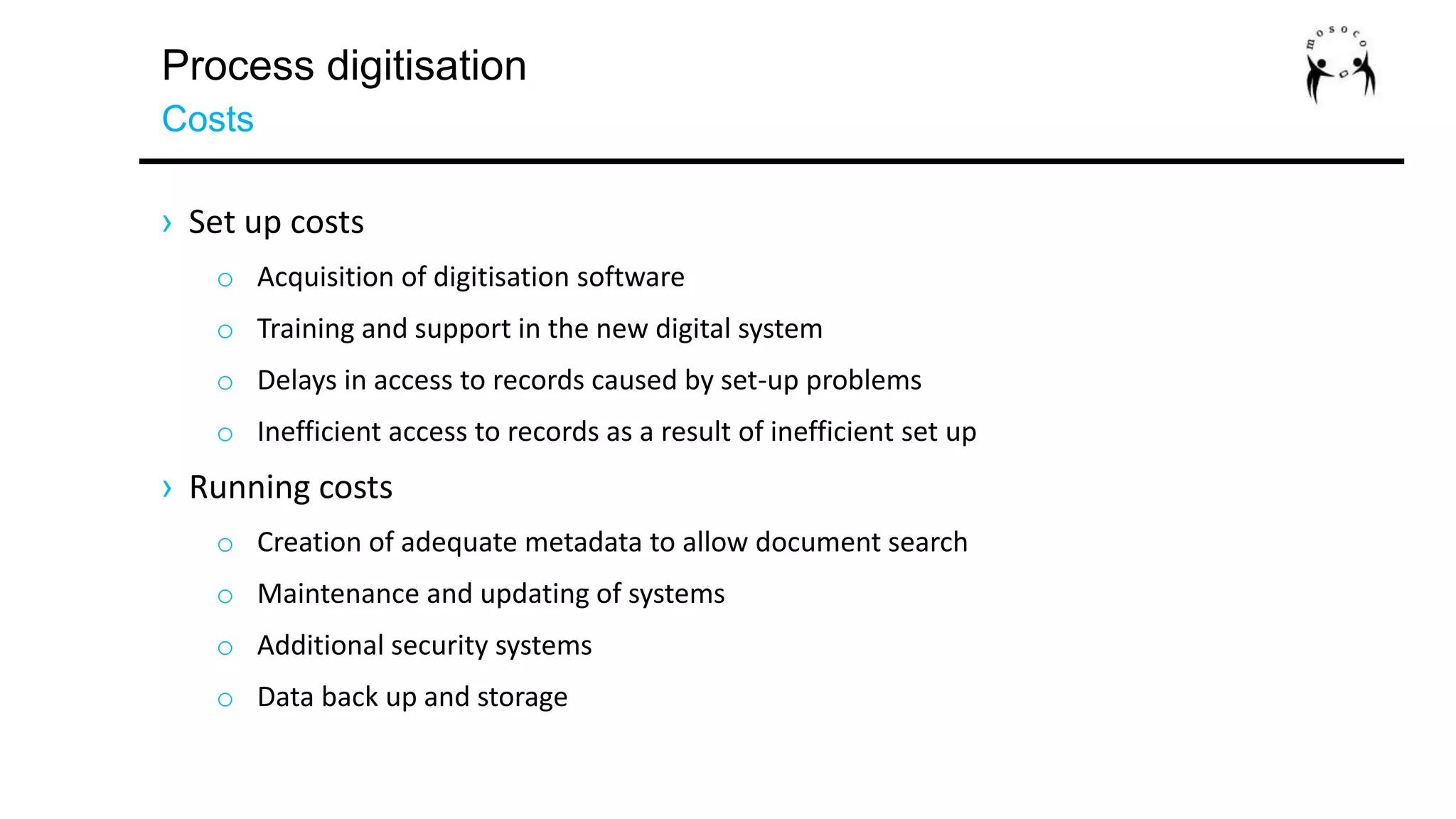 Process digitisation
Costs
› Set up costs
o Acquisition of digitisation software
o Training and support in the new digital system
o Delays in access to records caused by set-up problems
o Inefficient access to records as a result of inefficient set up
› Running costs
o Creation of adequate metadata to allow document search
o Maintenance and updating of systems
o Additional security systems
o Data back up and storage
 
