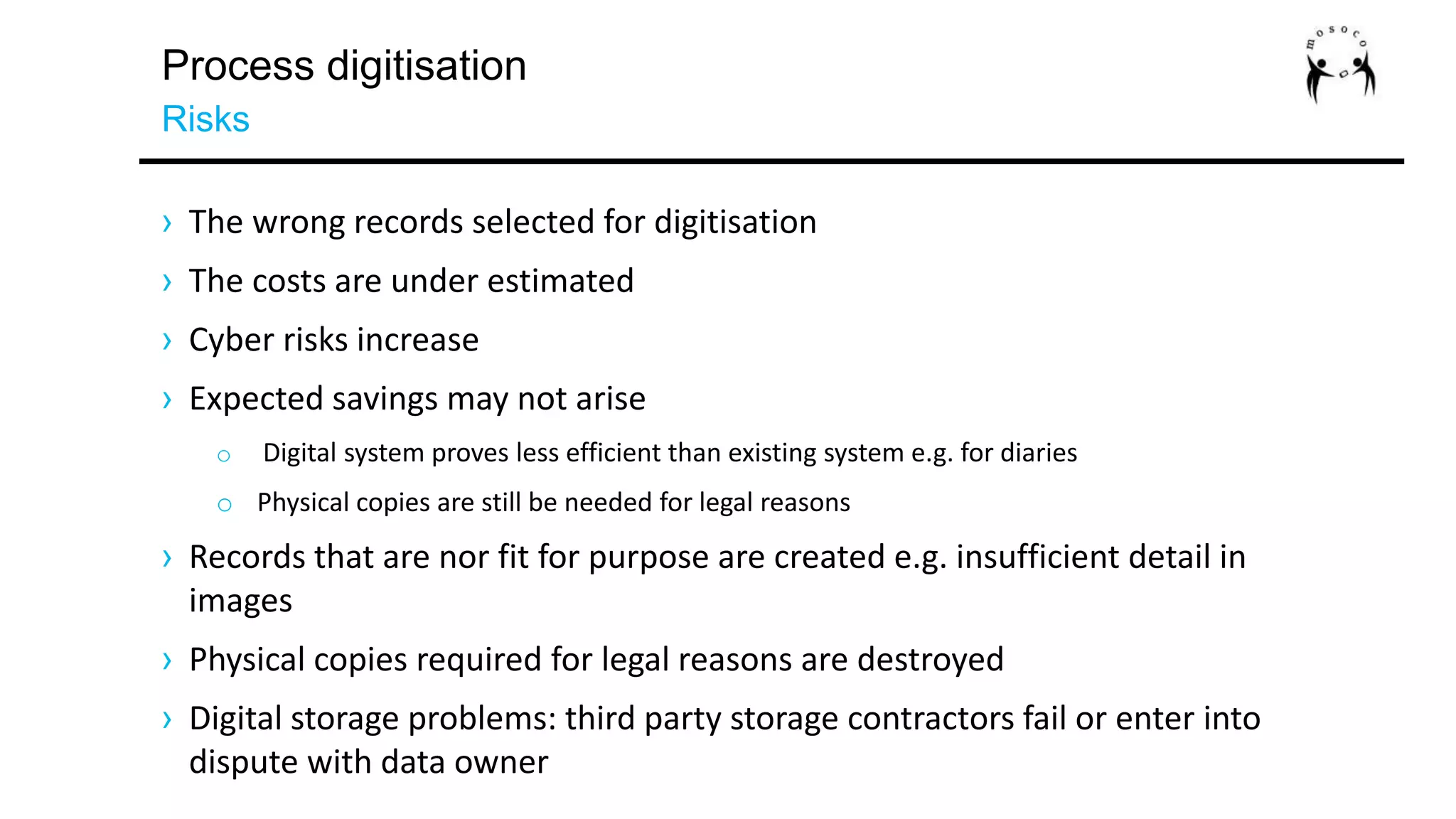 Process digitisation
Risks
› The wrong records selected for digitisation
› The costs are under estimated
› Cyber risks increase
› Expected savings may not arise
o Digital system proves less efficient than existing system e.g. for diaries
o Physical copies are still be needed for legal reasons
› Records that are nor fit for purpose are created e.g. insufficient detail in
images
› Physical copies required for legal reasons are destroyed
› Digital storage problems: third party storage contractors fail or enter into
dispute with data owner
 