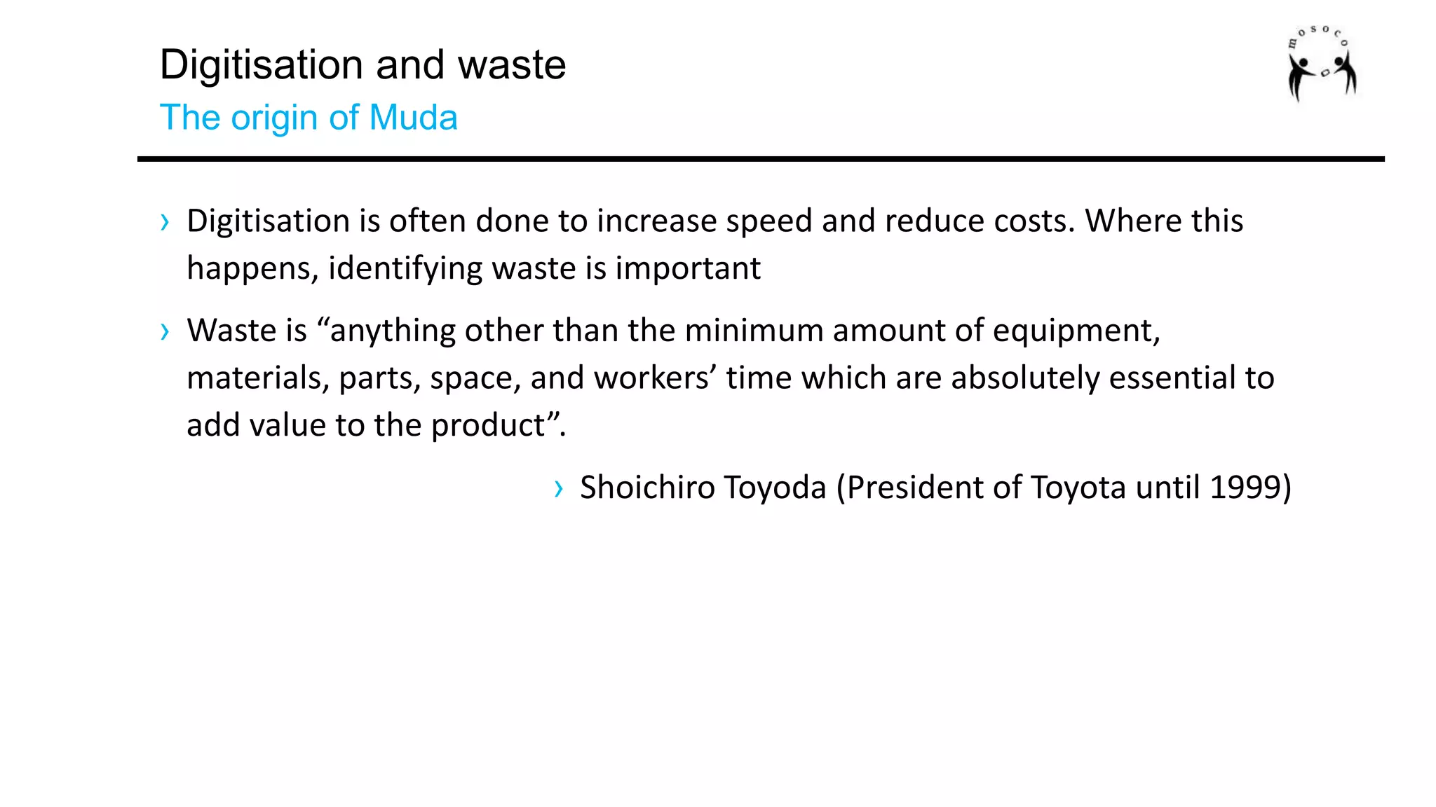 Digitisation and waste
The origin of Muda
› Digitisation is often done to increase speed and reduce costs. Where this
happens, identifying waste is important
› Waste is “anything other than the minimum amount of equipment,
materials, parts, space, and workers’ time which are absolutely essential to
add value to the product”.
› Shoichiro Toyoda (President of Toyota until 1999)
 