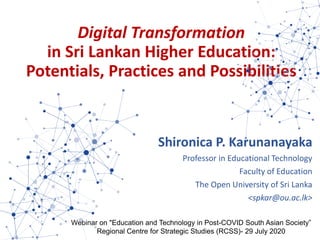 Digital Transformation
in Sri Lankan Higher Education:
Potentials, Practices and Possibilities
Shironica P. Karunanayaka
Professor in Educational Technology
Faculty of Education
The Open University of Sri Lanka
<spkar@ou.ac.lk>
Webinar on "Education and Technology in Post-COVID South Asian Society”
Regional Centre for Strategic Studies (RCSS)- 29 July 2020
 