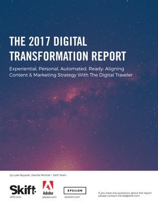 Experiential, Personal, Automated, Ready: Aligning
Content & Marketing Strategy With The Digital Traveler
If you have any questions about the report
please contact trends@skift.com.
by Luke Bujarski, Davide Montali + Skift Team
skﬁt.com
THE 2017 DIGITAL
TRANSFORMATION REPORT
adobe.com epsilon.com
 