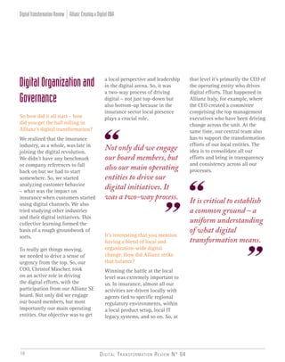 Digital Transformation Review N° 0410
that level it’s primarily the CEO of
the operating entity who drives
digital efforts. That happened in
Allianz Italy, for example, where
the CEO created a committee
comprising the top management
executives who have been driving
change across the unit. At the
same time, our central team also
has to support the transformation
efforts of our local entities. The
idea is to consolidate all our
efforts and bring in transparency
and consistency across all our
processes.
DigitalOrganizationand
Governance
So how did it all start – how
did you get the ball rolling in
Allianz’s digital transformation?
We realized that the insurance
industry, as a whole, was late in
joining the digital revolution.
We didn’t have any benchmark
or company references to fall
back on but we had to start
somewhere. So, we started
analyzing customer behavior
– what was the impact on
insurance when customers started
using digital channels. We also
tried studying other industries
and their digital initiatives. This
collective learning formed the
basis of a rough groundwork of
sorts.
To really get things moving,
we needed to drive a sense of
urgency from the top. So, our
COO, Christof Mascher, took
on an active role in driving
the digital efforts, with the
participation from our Allianz SE
board. Not only did we engage
our board members, but most
importantly our main operating
entities. Our objective was to get
a local perspective and leadership
in the digital arena. So, it was
a two-way process of driving
digital – not just top-down but
also bottom-up because in the
insurance sector local presence
plays a crucial role.
It’s interesting that you mention
having a blend of local and
organization-wide digital
change. How did Allianz strike
that balance?
Winning the battle at the local
level was extremely important to
us. In insurance, almost all our
activities are driven locally with
agents tied to specific regional
regulatory environments, within
a local product setup, local IT
legacy systems, and so on. So, at
Not only did we engage
our board members, but
also our main operating
entities to drive our
digital initiatives. It
was a two-way process. It is critical to establish
a common ground – a
uniform understanding
of what digital
transformation means.
Allianz:CreatingaDigitalDNADigitalTransformationReview
 