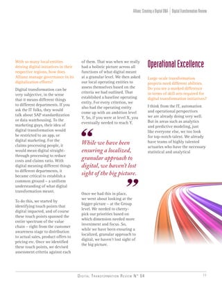 Digital Transformation Review N° 04 11
of them. That was when we really
had a holistic picture across all
functions of what digital meant
at a granular level. We then asked
our local operating entities to
assess themselves based on the
criteria we had outlined. That
established a baseline operating
entity. For every criterion, we
also had the operating entity
come up with an ambition level
Y. So, if you were at level X, you
eventually needed to reach Y.
Once we had this in place,
we went about looking at the
bigger picture – at the Group
level. We needed to cherry-
pick our priorities based on
which dimension needed more
investment and focus. So,
while we have been ensuring a
localized, granular approach to
digital, we haven’t lost sight of
the big picture.
While we have been
ensuring a localized,
granular approach to
digital, we haven’t lost
sight of the big picture.
With so many local entities
driving digital initiatives in their
respective regions, how does
Allianz manage governance in its
digitalization efforts?
Digital transformation can be
very subjective, in the sense
that it means different things
to different departments. If you
ask the IT folks, they would
talk about SAP standardization
or data warehousing. To the
marketing guys, their idea of
digital transformation would
be restricted to an app, or
digital marketing. For the
claims processing people, it
would mean digital straight-
through processing to reduce
costs and claims ratio. With
digital meaning different things
to different departments, it
became critical to establish a
common ground – a uniform
understanding of what digital
transformation meant.
To do this, we started by
identifying touch points that
digital impacted, and of course
these touch points spanned the
entire spectrum of the value
chain – right from the customer
awareness stage to distribution
to actual sales, product offers to
pricing etc. Once we identified
these touch points, we devised
assessment criteria against each
OperationalExcellence
Large-scale transformation
projects need different abilities.
Do you see a marked difference
in terms of skill sets required for
digital transformation initiatives?
I think from the IT, automation
and operational perspectives
we are already doing very well.
But in areas such as analytics
and predictive modeling, just
like everyone else, we too look
for top-notch talent. We already
have teams of highly talented
actuaries who have the necessary
statistical and analytical
DigitalTransformationReviewAllianz:CreatingaDigitalDNA
 