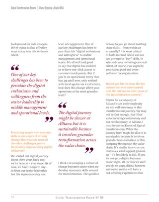 Digital Transformation Review N° 0412
The digital journey
might be slower at
Allianz but it is
sustainable because
it involves granular
transformation across
the value chain.
One of our key
challenges has been to
percolate the digital
enthusiasm and
willingness from the
senior leadership to
middle management
and operational levels.
Allianz:CreatingaDigitalDNADigitalTransformationReview
background for data analysis.
We’re trying to find effective
ways to tap into this in-house
talent.
Recruiting people with analytics
skills is one aspect of driving
change. But what are some of
the other challenges you’ve
faced when implementing digital
initiatives?
We started our digital journey
about three years back and
we’ve been at it ever since. As of
now, we have complete buy-
in from our senior leadership
but this represents only one
level of engagement. One of
our key challenges has been to
percolate this “digital enthusiasm
and willingness” to middle
management and operational
levels. It’s all well and good
to say that digital has enabled
us to have one-click access to
customer touch points. But if
you’re an operational entity that
has, up until now, only worked
with local agents via a call center,
how does this change affect your
operations at the most granular
level?
I think encouraging a culture of
change becomes easier when we
develop necessary skills around
the transformation. The question
is how do you go about building
those skills – from within or
externally? It is most critical
to build internal talent and not
just attempt to “buy” skills. In
selected cases including external
talent, of course, can augment
your talent pool and cross-
pollinate the organization.
Would you like to share the key
lessons that you have learned
over the last two to three years of
this transformation journey?
I think for a company of
Allianz’s size and complexity
we are well underway in this
transformation journey. We may
not be fast enough. But I find
value in being evolutionary and
not revolutionary in Allianz. I
trust in our backbone of digital
transformation. While the
journey itself might be slow it is
sustainable because it involves
granular transformation of this
company throughout the value
chain. It’s similar to a structure
that has a solid support ground-
up - it’s less likely to fall. If you
do not get a digital business
model right, all the fancier stuff
you do on apps, digital banners
and social media will have a
risk of being experiments that
 