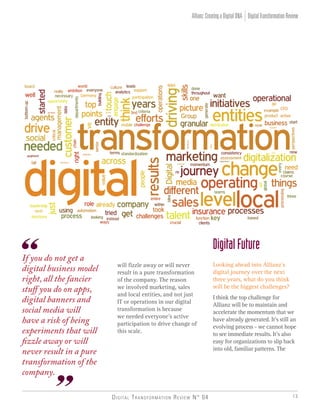 Digital Transformation Review N° 04 13
If you do not get a
digital business model
right, all the fancier
stuff you do on apps,
digital banners and
social media will
have a risk of being
experiments that will
fizzle away or will
never result in a pure
transformation of the
company.
will fizzle away or will never
result in a pure transformation
of the company. The reason
we involved marketing, sales
and local entities, and not just
IT or operations in our digital
transformation is because
we needed everyone’s active
participation to drive change of
this scale.
DigitalFuture
Looking ahead into Allianz’s
digital journey over the next
three years, what do you think
will be the biggest challenges?
I think the top challenge for
Allianz will be to maintain and
accelerate the momentum that we
have already generated. It’s still an
evolving process - we cannot hope
to see immediate results. It’s also
easy for organizations to slip back
into old, familiar patterns. The
DigitalTransformationReviewAllianz:CreatingaDigitalDNA
 