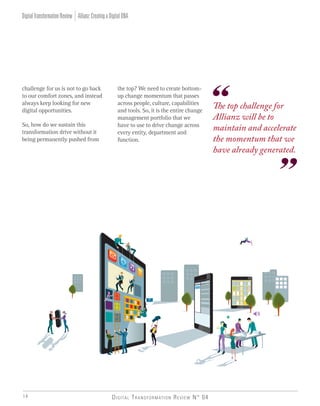 Digital Transformation Review N° 0414
Allianz:CreatingaDigitalDNADigitalTransformationReview
challenge for us is not to go back
to our comfort zones, and instead
always keep looking for new
digital opportunities.
So, how do we sustain this
transformation drive without it
being permanently pushed from
The top challenge for
Allianz will be to
maintain and accelerate
the momentum that we
have already generated.
the top? We need to create bottom-
up change momentum that passes
across people, culture, capabilities
and tools. So, it is the entire change
management portfolio that we
have to use to drive change across
every entity, department and
function.
 