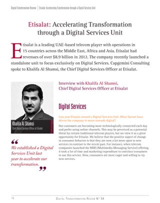 Digital Transformation Review N° 0416
E
tisalat is a leading UAE-based telecom player with operations in
15 countries across the Middle East, Africa and Asia. Etisalat had
revenues of over $8.9 billion in 2012. The company recently launched a
standalone unit to focus exclusively on Digital Services. Capgemini Consulting
spoke to Khalifa Al Shamsi, the Chief Digital Services Officer at Etisalat.
Etisalat: Accelerating Transformation
through a Digital Services Unit
KhalifaAlShamsi
ChiefDigitalServicesOfficeratEtisalat
Interview with Khalifa Al Shamsi,
Chief Digital Services Officer at Etisalat
DigitalServices
Last year Etisalat created a Digital Services Unit. What factors have
driven the company to move towards digital?
Our customers are becoming more technologically connected each day
and prefer using online channels. This may be perceived as a potential
threat by certain traditional telecom players, but we view it as a great
opportunity for Etisalat. We believe that the positive aspect of change
in consumer behavior is that they are now a lot more open to new
services in contrast to the recent past. For instance, when telecom
companies launched the MMS (Multimedia Messaging Service) offering,
it took a lot of time and marketing expenditure to convince consumers
to use this service. Now, consumers are more eager and willing to try
new services.
We established a Digital
Services Unit last
year to accelerate our
transformation.
Etisalat:AcceleratingTransformationthroughaDigitalServicesUnitDigitalTransformationReview
 