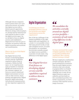 Digital Transformation Review N° 04 17
Our Digital Services
Unit focuses on
developing digital
services and the
capabilities required
to deliver them to
customers.
Although telecom companies
need to protect their core voice
and access services, we realize
that digital services offer a
distinct growth opportunity.
Moreover, being a telecom player,
we already had the infrastructure
and expertise in place to enter
the digital services space. So,
we decided to focus on digital
services and established a
Digital Services Unit last year to
revitalize our position within the
digital ecosystem and accelerate
our transformation.
What is the focus of this Digital
Services Unit?
Our Digital Services Unit
focuses on developing digital
services and the capabilities
required to deliver them to
customers. Within the B2B
space, we are targeting areas
such as machine-to-machine
(M2M) and cloud services. In
the consumer segment, we
focus on content-related and
digital entertainment services
such as video services, music,
gaming and applications. Digital
payment, digital advertising
and advanced communications
are also important segments for
us. 	
DigitalOrganization
Considering your diverse
geographic presence, how do
you accelerate your digital
transformation across the
organization?
One of the key challenges is the
limited availability of the right
digital skills and capabilities. As
a result, it is not possible to have
full teams present locally to look
after all digital services. To tackle
this problem, we consolidate
the activities centrally around
our digital services portfolio –
economies of scale make a big
difference in the digital space.
You have mentioned the scarcity
of digital capabilities. How did
you go about building these
capabilities? Was it mainly
internal training or hiring?
We have employed a combination
of both techniques. We had a
good starting pool of resources
from the many digital services
initiatives that were already
in progress before we formed
the Digital Services Unit. The
challenge was to unite all our
digital initiatives under one
umbrella and then build on
this consolidated portfolio. For
further requirements, we hired
resources with expertise across a
range of services.
We consolidate the
activities centrally
around our digital
services portfolio –
economies of scale make
a big difference in the
digital space.
DigitalTransformationReviewEtisalat:AcceleratingTransformationthroughaDigitalServicesUnit
 