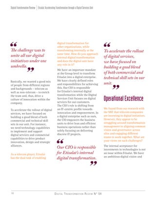 Digital Transformation Review N° 0418
Basically, we wanted a good mix
of people from different regions
and backgrounds – telecom as
well as non-telecom – to enrich
the team and, thus, drive a
culture of innovation within the
company.
To accelerate the rollout of digital
services, we have focused on
building a good blend of both
commercial and technical skill
sets in our unit. For instance,
we need technology capabilities
to implement and support
digital services and commercial
capabilities to drive product
innovation, design and strategic
alliances.
As a telecom player, Etisalat
has the dual task of enabling
The challenge was to
unite all our digital
initiatives under one
umbrella.
Our CIO is responsible
for Etisalat’s internal
digital transformation.
To accelerate the rollout
of digital services,
we have focused on
building a good blend
of both commercial and
technical skill sets in our
unit.
digital transformation for
other organizations, while
transforming internally at the
same time. How do you approach
internal digital transformation
and does the digital unit have
any role in it?
We have an important mandate
at the Group level to transform
Etisalat into a digital enterprise.
We have clearly defined roles
and responsibilities for achieving
this. Our CIO is responsible
for Etisalat’s internal digital
transformation while the Digital
Services Unit focuses on digital
services for our customers.
The CIO’s role is shifting from
an IT-centric profile towards
innovation and empowerment. In
a digital enterprise such as ours,
the CIO empowers the business
units to drive lean and efficient
business operations rather than
solely focusing on delivering
discrete IT projects.
OperationalExcellence
We found from our research with
the MIT that telecom companies
are investing in digital initiatives.
However, they appear to be
struggling around transformation
management in aligning common
vision and governance across
silos and engaging different
teams to work together. What are
your views on such challenges?
The internal acceptance for
investments in technologies is not
an issue within Etisalat. We have
an ambitious digital vision and
Etisalat:AcceleratingTransformationthroughaDigitalServicesUnitDigitalTransformationReview
 