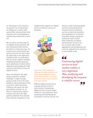 Digital Transformation Review N° 04 19
we will pursue it. For instance,
we placed a lot of importance
on rolling out a nation-wide
optical fiber network while other
countries were still debating on
whether they should roll it out or
not.
We are still at an early stage in
our digital services journey. We
have had good initial success,
but there is a long way to go. So,
at present we cannot claim any
success story but we have taken
the right steps at the right pace.
Going forward, we understand
that we need to address multiple
challenges along this journey,
most significant of which will be
aligning and managing the right
resources and teams to focus on
digital services.
Then, searching for the right
alliance partner is another
challenge. A right strategic
partner needs to have the same
ambition and commitment levels
as we have while also being
willing to take equal risk and
gain similar rewards. So, we
need to continuously explore,
evaluate and select the right
partners (whether these include
other telecom companies or our
suppliers) that support our digital
services initiatives across our
footprint.
Customizing digital
services to local
market realities is
very important.
Thus, analyzing and
developing the ecosystem
is vital for success.
Apart from the challenge of
aligning the right resources and
teams around digital services,
what other internal or external
factors would you say can prove
to be pain points?
Different digital services have
varying maturity levels in
each country. Customizing
digital services to local market
realities is very important. Thus,
analyzing and developing the
ecosystem is vital for success. For
instance, while releasing digital
services involving financial
transactions (m-commerce),
one has to check the readiness
and capabilities of a financial
institution (bank), regulatory
authorities and a central
bank. Similarly, for digital
advertisement services, one
has to ensure that brands,
aggregators and broadcasters are
correctly aligned for the initiative
to successfully work.
DigitalTransformationReviewEtisalat:AcceleratingTransformationthroughaDigitalServicesUnit
 