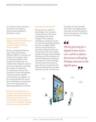 Digital Transformation Review N° 0420
latest digital technologies?
We tap into the collective
knowledge of our resources
to keep abreast of the latest
technologies and trends
in digital. This collective
intelligence comprises not just
our internal knowledge database
but also our highly-skilled
newly recruited employees
who share industry trends and
best practices. We also conduct
regular meetings and knowledge-
sharing events that sharpen our
understanding around industry
developments. These meetings
involve interactions with our
peers who are not just from the
telecom industry but from other
industries as well. All these key
So, for these types of services,
apart from our readiness,
ecosystem development is
absolutely critical.
How do you measure your
progress towards the deployment
of digital services across
countries? What are the key
metrics applied?
We have established different
types of Key Performance
Indicators (KPIs) to measure our
progress. For instance, there
are operational KPIs, which
evaluate the milestones, e.g.
whether beta testing of a service
has been conducted, evaluating
the number of subscribers
for a particular service, their
satisfaction levels and gauging
customer reaction towards
service failures. In addition, we
have financial KPIs that assess
the contributions of a particular
service in retaining users or
generating additional revenues.
Etisalat has launched services
based on new technologies such
as M2M and Augmented Reality.
With the rapid evolution of
technologies, what processes do
you use to stay updated and keep
your team up to speed with the
The key priority for a
digital entity such as
ours will be to deliver
the promise of keeping
Etisalat relevant in the
digital space.
learnings are then funneled
down into a few high-priority
areas that we start focusing on
from the perspective of staying
relevant in the market.
Etisalat:AcceleratingTransformationthroughaDigitalServicesUnitDigitalTransformationReview
 