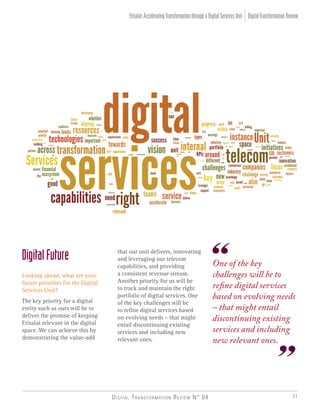 Digital Transformation Review N° 04 21
One of the key
challenges will be to
refine digital services
based on evolving needs
– that might entail
discontinuing existing
services and including
new relevant ones.
DigitalFuture
Looking ahead, what are your
future priorities for the Digital
Services Unit?
The key priority for a digital
entity such as ours will be to
deliver the promise of keeping
Etisalat relevant in the digital
space. We can achieve this by
demonstrating the value-add
DigitalTransformationReviewEtisalat:AcceleratingTransformationthroughaDigitalServicesUnit
that our unit delivers, innovating
and leveraging our telecom
capabilities, and providing
a consistent revenue stream.
Another priority for us will be
to track and maintain the right
portfolio of digital services. One
of the key challenges will be
to refine digital services based
on evolving needs – that might
entail discontinuing existing
services and including new
relevant ones.
 