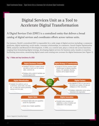 Digital Transformation Review N° 0422
A Digital Services Unit (DSU) is a centralized entity that delivers a broad
catalog of digital services and coordinates efforts across various units.
Digital Services Unit as a Tool to
Accelerate Digital Transformation
For instance, Nestlé’s centralized DSU is responsible for a wide range of digital services including e-commerce
platforms, digital marketing, social media, consumer relationships, m-commerce, Search Engine Optimization
(SEO), analytics and Research & Development. A DSU, as a control unit, plays a critical role across functions
ranging from formulating digital strategy, developing digital services for business units, brands or countries,
facilitating innovation, monetizing digital assets and creating new avenues for digital businesses (see Figure 1).
Fig. 1: Roles and key functions of a DSU
Source: Capgemini Consulting Analysis
Evaluates new platforms such as
e-commerce, social media, viral video
etc., to create new revenue generating
avenues and drive sales

Digital Monetization Digital Factory
Key objective of DSU is to give back to
the brands and markets, the data and
intelligence on their consumers
Facilitates collaboration across various
resources in the organization


Digital
Service
Unit
Digital
Service
Unit
Digital Strategy & Transformation
Focuses on ensuring seamless Digital
Transformation by aligning marketing,
Finance, HR, Operations, Branding
functions with all digital channels

Digital Innovation
Promotes online innovation and
establishes a culture of ideation and
collaboration in the company

Digital Skills
Enhances digital skills and capabilities
across the organization
Avoids silos of digital capabilities


Digital Business Creation
Develops IT services to support internal
and external clients such as marketing,
sales, customers etc.
Develops online content to facilitate new
business opportunities


DigitalServiceUnitasaGovernanceTooltoAccelerateDigitalTransformationDigitalTransformationReview
 