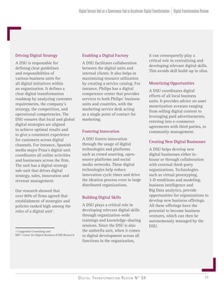 Digital Transformation Review N° 04 23
Enabling a Digital Factory
A DSU facilitates collaboration
between the digital units and
internal clients. It also helps in
maximizing resource utilization
by creating a service catalog. For
instance, Philips has a digital
competence center that provides
services to both Philips’ business
units and countries, with the
marketing service desk acting
as a single point of contact for
marketing.
Fostering Innovation
A DSU fosters innovation
through the usage of digital
technologies and platforms
such as crowd sourcing, open-
source platforms and social
media networks. These digital
technologies help reduce
innovation cycle times and drive
the ideation process even in large
distributed organizations.
Building Digital Skills
A DSU plays a critical role in
developing relevant digital skills
through organization-wide
trainings and knowledge-sharing
sessions. Since the DSU is also
the umbrella unit, when it comes
to digital development across all
functions in the organization,
Driving Digital Strategy
A DSU is responsible for
defining clear guidelines
and responsibilities of
various business units for
all digital initiatives within
an organization. It defines a
clear digital transformation
roadmap by analyzing customer
requirements, the company’s
strategy, the competition, and
operational competencies. The
DSU ensures that local and global
digital strategies are aligned
to achieve optimal results and
to give a consistent experience
for customers across digital
channels. For instance, Spanish
media major Prisa’s digital unit
coordinates all online activities
and businesses across the firm.
The unit has a digital strategy
sub-unit that drives digital
strategy, sales, innovation and
revenue management.
Our research showed that
over 80% of firms agreed that
establishment of strategies and
policies ranked high among the
roles of a digital unit1
.
it can consequently play a
critical role in centralizing and
developing relevant digital skills.
This avoids skill build-up in silos.
Monetizing Opportunities
A DSU coordinates digital
efforts of all local business
units. It provides advice on asset
monetization avenues ranging
from selling digital content to
leveraging paid advertisements,
entering into e-commerce
agreements with third parties, to
community management.
Creating New Digital Businesses
A DSU helps develop new
digital businesses either in-
house or through collaboration
with external third-party
organizations. Technologies
such as virtual prototyping,
3-D renditions and modeling,
business intelligence and
Big Data analytics, provide
opportunities for organizations to
develop new business offerings.
All these offerings have the
potential to become business
ventures, which can then be
autonomously managed by the
DSU.
1 Capgemini Consulting and
MIT- Center for Digital Business (CDB) Research
DigitalTransformationReviewDigitalServiceUnitasaGovernanceTooltoAccelerateDigitalTransformation
 