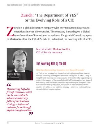 Digital Transformation Review N° 0424
Z
urich is a global insurance company with over 60,000 employees and
operations in over 170 countries. The company is starting on a digital
transformation of its customer experience. Capgemini Consulting spoke
to Markus Nordlin, the CIO of Zurich, to understand the evolving role of a CIO.
Zurich: “The Department of YES”
or the Evolving Role of a CIO
Interview with Markus Nordlin,
CIO of Zurich Insurance
TheEvolvingRoleoftheCIO
What have been your key focus areas over the past few years?
At Zurich, our strategy has focused on leveraging our global presence
to drive efficiency and expense reduction. In my role as a CIO, I help to
simplify and improve our processes and systems thereby supporting our
strategy. In support of these goals, Zurich’s IT organization has focused
extensively on IT infrastructure sourcing over the past few years. This
has helped to free up resources, which can be reinvested to achieve
another key pillar of our business strategy – improved customer focus
through digital transformation.
MarkusNordlin
CIOofZurichInsurance
Outsourcing helped to
free up resources, which
can be reinvested to
achieve another key
pillar of our business
strategy – improved
customer focus through
digital transformation.
Zurich:“TheDepartmentofYES”ortheEvolvingroleofaCIODigitalTransformationReview
 