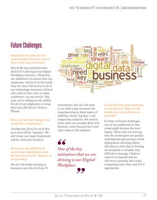 Digital Transformation Review N° 04 27
investments. But we will need
to set aside some resources for
experimenting in these topics of
mobility, cloud, ‘big data’, and
supporting analytics. We need to
learn what can actually drive real
business value because this is not
clear today in the industry.
One of the key
initiatives that we are
driving is our Digital
Workplace.
Going forward, what challenges
do you foresee? What are the
hurdles that you will have to
overtake?
In terms of future challenges,
one of my predictions is that
cloud might become the next
legacy. Those who are moving
into the cloud space are quickly
realizing that governing a cloud
deployment, knowing where
this data is, what data is leaving
an enterprise is actually very
difficult to manage. I believe
caution is required and we
will move carefully into cloud
computing only when and if it is
appropriate.
DigitalTransformationReviewZurich:“TheDepartmentofYES”ortheEvolvingroleofaCIO
FutureChallenges
Going forward, what are the
major changes that you want to
drive in the next two years?
One of the key initiatives that
Zurich IT is driving is our Digital
Workplace initiative. Ultimately,
our ambition is to ensure that our
employees, wherever in the world
they are, have full access to all of
our technology resources; click to
call, click to chat, click to video
conference; on any device. This
year, we’re rolling out the ability
for all of our employees to bring
their own iOS device—iPad or
iPhone.
What are the other changes you
would like to implement?
Another key focus for us in this
next year will be ‘big data’. We
will create our target framework
and do some pilot projects.
Do you see any difficulty in
convincing stakeholders about
the business case for ‘big data’ or
social media?
We are still firmly looking at
business cases for all of our IT
 