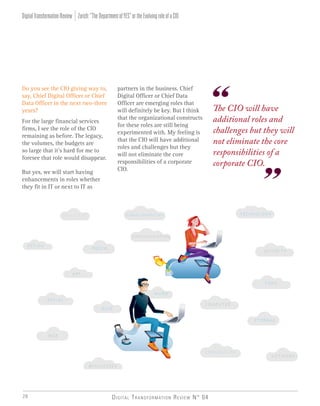 Digital Transformation Review N° 0428
Do you see the CIO giving way to,
say, Chief Digital Officer or Chief
Data Officer in the next two-three
years?
For the large financial services
firms, I see the role of the CIO
remaining as before. The legacy,
the volumes, the budgets are
so large that it’s hard for me to
foresee that role would disappear.
But yes, we will start having
enhancements in roles whether
they fit in IT or next to IT as
The CIO will have
additional roles and
challenges but they will
not eliminate the core
responsibilities of a
corporate CIO.
partners in the business. Chief
Digital Officer or Chief Data
Officer are emerging roles that
will definitely be key. But I think
that the organizational constructs
for these roles are still being
experimented with. My feeling is
that the CIO will have additional
roles and challenges but they
will not eliminate the core
responsibilities of a corporate
CIO.
Zurich:“TheDepartmentofYES”ortheEvolvingroleofaCIODigitalTransformationReview
 