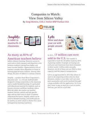 Companies to Watch:
View from Silicon Valley
By Sergi Herrero, CEO, L’Atelier BNP Paribas USA
Amplify:
A tablet to
monitor K-12
classrooms
Lyft:
Drive and share
your car with
people around
you
As many as 81% of
American teachers believe
tablets enhance learning. However, access to
such tools is fairly unequal and disparities exist
between students coming from higher and
lower income families. Approximately 41% of
teachers consider those disparities to result in
learning gaps between students. Among other
things, the price of tablets is a serious concern.
Amplify - a product from News Corporation’s
education unit - is a 10-inch Android tablet
designed to bring connectivity to the classroom
and to enable blended learning. It is preloaded
with educational material for students, such as
lessons, exercises and Khan Academy videos.
With the tablet, the teacher can monitor
students’ devices, unlock and lock specific
apps and run short tests to check if students
understood the lesson. Amplify, which can be
used for blended learning, costs $299 and can
be used by an entire school or district for a more
homogeneous learning experience.
In 2012, 17 million cars were
sold in the U.S.This number is
expected to reach the 20 million mark by 2019.
A growing number of people are buying cars
each year and Americans have been estimated
to drive nearly 3 trillion miles annually.
However, not all of these cars are filled to their
capacity and this impacts transportation.
Lyft is an app launched in 2012 that allows its
users to do carpooling within cities for short
distances, similar to taxi rides. Lyft cars wear
pink moustaches and can be localized through
a map available with the application. So if you
don’t want to pay as much as a taxi or cannot
find one, just ask for a Lyft ride!
DigitalTransformationReviewCompaniestoWatch:ViewfromSiliconValley
Digital Transformation Review N° 04 29
 