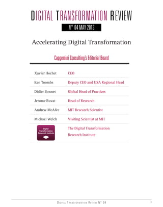 Digital Transformation Review N° 04 3
N° 04 MAY 2013
Xavier Hochet 	 CEO
Ken Toombs 		 Deputy CEO and USA Regional Head
Didier Bonnet 		 Global Head of Practices
Jerome Buvat 		 Head of Research
Andrew McAfee 	 MIT Research Scientist
Michael Welch 	 Visiting Scientist at MIT
	 	 The Digital Transformation
	 	 Research Institute
Accelerating Digital Transformation
CapgeminiConsulting’sEditorialBoard
 