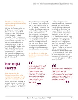 Digital Transformation Review N° 04 31
What do you think are the key
drivers for adoption of enterprise
social networks?
I believe the fundamental driver
is the current pace of change.
I think that the way in which
we organize and communicate
within companies today is
changing. The job of a company
is no longer to do the same thing
as consistently as possible, but
to figure out how to innovate
and provide value as soon as
possible. Social networks create
tight feedback loops between
disseminating information and
getting feedback from across
the organization. By doing so,
they help companies better align
people to this goal.
ImpactonDigital
Organization
How do you think the
implementation of enterprise
social networks changes the role
of leaders in an organization?
I think that the role of leaders is
going to change the most in this
digital revolution. Today, leaders
have to understand the influx of
changes that are occurring and
act on feedback from people who
interact with end-customers. So,
they are involved in building and
adjusting the offerings according
to this feedback and ensuring
that the field force conveys
information back to customers.
This is a different model than the
conventional approach where
it was just all about cascading
directives from top to bottom.
Now, it is about hearing from
bottom to top and across the
organization and being able to
push information down quickly.
So what do you see as the key
benefits of social networks in an
enterprise?
I believe enterprise social
networks have three fundamental
benefits. First, they help you
get the information you need
to make better decisions. You
can get that information from
your co-workers, customers or
managers. Second, they help
you share information that other
people need to be successful. This
information could be from the
manager to their employees to
make sure that they are aligned
or know recent directional
changes. Finally, social networks
help in communicating
information amongst employees.
This information exchange could
be from the bottom to the top
management. But ultimately, it’s
all about getting your work done
more efficiently.
We have seen companies
that adopt social
networks with a focused
approach benefit from it
within months.
In a consumer social
network, who you
know matters; in
an enterprise social
network what you
know makes you
relevant.
DigitalTransformationReviewYammer:DrivingEmployeeEngagementthroughSocialNetworks
 