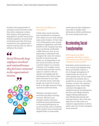 Digital Transformation Review N° 0432
Social Networks keep
employees involved
and retained because
they feel more connected
to the organization’s
mission.
How about the Return on
Investment?
I think when social networks
were introduced in enterprises,
their impact was not clear among
many senior leaders. At that time,
a lot of discussions were around
employee engagement and other
benefits to the company but they
were not directly attributable
to ROI. However, now we are
beginning to understand and
recognize the value-for-money
benefits of social networks.
Today, we are beginning to see
that social networks can have
a positive impact on customer
retention. For example, social
networks help customer service
agents to connect with one
another and rapidly pull the
information they need to make
better decisions in real-time.
So, customer service and sales
people can reach out to social
tools at the right moment to help
customers and retain them.
Similarly, enterprise social
networks also help in driving
revenues. We have seen
multiple retailers who have
tracked increased performance
to increased participation on
social networks such as Yammer.
These retailers have evolved and
adapted faster to measurable
Another interesting benefit of
enterprise social networks is that
they allow employees to share
their opinion and experiences,
helping drive up their motivation.
It keeps employees involved and
retained because they feel more
connected to the organization’s
mission and that they are able to
influence the results.
results because their employees
were able to rapidly share
information within and between
the stores using social tools.
AcceleratingSocial
Transformation
How long do you think
companies will take to realize
such returns once they launch an
enterprise social network?
Enterprise social networks are a
new concept and implementing
them successfully requires a
lot of change management. If
organizations do not see its
value quickly they will not make
the kind of investment that is
needed for its success. So, within
Yammer, we have the customer
engagement team, which helps
customers throughout the
adoption journey by sharing best
practices, providing technical
support during deployment
and offering educational and
training services. One of the key
objectives for this team is to
empower organizations to derive
quick value out of their enterprise
social network.
Yammer:DrivingEmployeeEngagementthroughSocialNetworksDigitalTransformationReview
 