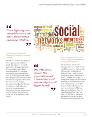 Digital Transformation Review N° 04 33
We are beginning to see
that social networks can
have a positive impact
on customer retention.
Are there any big stumbling
blocks that companies should be
aware of?
I think one of the initial mistakes
that organizations make is to
think that adoption of social
networks will happen by itself.
It’s also often assumed that
once launched, an enterprise
collaboration platform will be
able to fix every problem within
the company without any support
from top management. However,
there are several change
management and cultural issues
which occur while adopting
social networks. Focused
initiatives from top management
and technology solutions play
a key role in rising above these
issues.
What are some of the cultural
issues that you have mentioned
as a major challenge?
It’s true that a lot of social
deployments have failed. There’s
one big reason why the majority
of enterprise social rollouts
fail, and it goes back to what I
was saying before about how it
doesn’t happen on its own. If a
company is going to have a social
network, it has to be comfortable
with transparency and people
have to feel comfortable doing
their work in public. That’s a
huge cultural change for a lot
of companies where they sort
of err on the side of privacy or
people may be afraid to point
out problems or talk about the
DigitalTransformationReviewYammer:DrivingEmployeeEngagementthroughSocialNetworks
One of the initial
mistakes that
organizations make
is to think that social
network adoption will
happen by itself.
 
