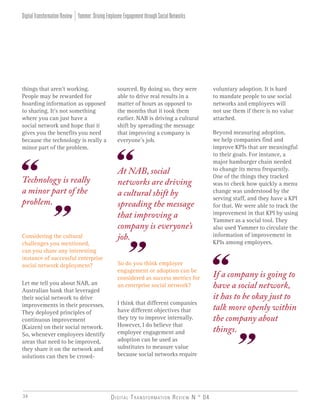 voluntary adoption. It is hard
to mandate people to use social
networks and employees will
not use them if there is no value
attached.
Beyond measuring adoption,
we help companies find and
improve KPIs that are meaningful
to their goals. For instance, a
major hamburger chain needed
to change its menu frequently.
One of the things they tracked
was to check how quickly a menu
change was understood by the
serving staff, and they have a KPI
for that. We were able to track the
improvement in that KPI by using
Yammer as a social tool. They
also used Yammer to circulate the
information of improvement in
KPIs among employees.
Digital Transformation Review N ° 0434
Considering the cultural
challenges you mentioned,
can you share any interesting
instance of successful enterprise
social network deployment?
Let me tell you about NAB, an
Australian bank that leveraged
their social network to drive
improvements in their processes.
They deployed principles of
continuous improvement
(Kaizen) on their social network.
So, whenever employees identify
areas that need to be improved,
they share it on the network and
solutions can then be crowd-
sourced. By doing so, they were
able to drive real results in a
matter of hours as opposed to
the months that it took them
earlier. NAB is driving a cultural
shift by spreading the message
that improving a company is
everyone’s job.
If a company is going to
have a social network,
it has to be okay just to
talk more openly within
the company about
things.
Technology is really
a minor part of the
problem.
Yammer:DrivingEmployeeEngagementthroughSocialNetworksDigitalTransformationReview
things that aren’t working.
People may be rewarded for
hoarding information as opposed
to sharing. It’s not something
where you can just have a
social network and hope that it
gives you the benefits you need
because the technology is really a
minor part of the problem.
So do you think employee
engagement or adoption can be
considered as success metrics for
an enterprise social network?
I think that different companies
have different objectives that
they try to improve internally.
However, I do believe that
employee engagement and
adoption can be used as
substitutes to measure value
because social networks require
At NAB, social
networks are driving
a cultural shift by
spreading the message
that improving a
company is everyone’s
job.
 