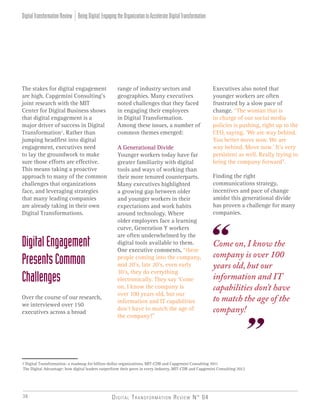 Digital Transformation Review N° 0438
The stakes for digital engagement
are high. Capgemini Consulting’s
joint research with the MIT
Center for Digital Business shows
that digital engagement is a
major driver of success in Digital
Transformation1
. Rather than
jumping headfirst into digital
engagement, executives need
to lay the groundwork to make
sure those efforts are effective.
This means taking a proactive
approach to many of the common
challenges that organizations
face, and leveraging strategies
that many leading companies
are already taking in their own
Digital Transformations.
DigitalEngagement
PresentsCommon
Challenges
Over the course of our research,
we interviewed over 150
executives across a broad
range of industry sectors and
geographies. Many executives
noted challenges that they faced
in engaging their employees
in Digital Transformation.
Among these issues, a number of
common themes emerged:
A Generational Divide
Younger workers today have far
greater familiarity with digital
tools and ways of working than
their more tenured counterparts.
Many executives highlighted
a growing gap between older
and younger workers in their
expectations and work habits
around technology. Where
older employees face a learning
curve, Generation Y workers
are often underwhelmed by the
digital tools available to them.
One executive comments, “these
people coming into the company,
mid 20’s, late 20’s, even early
30’s, they do everything
electronically. They say ‘Come
on, I know the company is
over 100 years old, but our
information and IT capabilities
don’t have to match the age of
the company!”
Executives also noted that
younger workers are often
frustrated by a slow pace of
change. “The woman that is
in charge of our social media
policies is pushing, right up to the
CEO, saying, ‘We are way behind.
You better move now. We are
way behind. Move now.’ It’s very
persistent as well. Really trying to
bring the company forward”.
Finding the right
communications strategy,
incentives and pace of change
amidst this generational divide
has proven a challenge for many
companies.
1 Digital Transformation: a roadmap for billion-dollar organizations, MIT-CDB and Capgemini Consulting 2011
The Digital Advantage: how digital leaders outperform their peers in every industry, MIT-CDB and Capgemini Consulting 2012
Come on, I know the
company is over 100
years old, but our
information and IT
capabilities don’t have
to match the age of the
company!
BeingDigital:EngagingtheOrganizationtoAccelerateDigitalTransformationDigitalTransformationReview
 