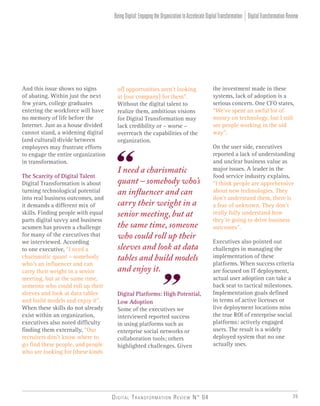 Digital Transformation Review N° 04 39
of] opportunities aren’t looking
at [our company] for them”.
Without the digital talent to
realize them, ambitious visions
for Digital Transformation may
lack credibility or – worse –
overreach the capabilities of the
organization.
Digital Platforms: High Potential,
Low Adoption
Some of the executives we
interviewed reported success
in using platforms such as
enterprise social networks or
collaboration tools; others
highlighted challenges. Given
I need a charismatic
quant – somebody who’s
an influencer and can
carry their weight in a
senior meeting, but at
the same time, someone
who could roll up their
sleeves and look at data
tables and build models
and enjoy it.
And this issue shows no signs
of abating. Within just the next
few years, college graduates
entering the workforce will have
no memory of life before the
Internet. Just as a house divided
cannot stand, a widening digital
(and cultural) divide between
employees may frustrate efforts
to engage the entire organization
in transformation.
The Scarcity of Digital Talent
Digital Transformation is about
turning technological potential
into real business outcomes, and
it demands a different mix of
skills. Finding people with equal
parts digital savvy and business
acumen has proven a challenge
for many of the executives that
we interviewed. According
to one executive, “I need a
charismatic quant – somebody
who’s an influencer and can
carry their weight in a senior
meeting, but at the same time,
someone who could roll up their
sleeves and look at data tables
and build models and enjoy it”.
When these skills do not already
exist within an organization,
executives also noted difficulty
finding them externally, “Our
recruiters don’t know where to
go find these people, and people
who are looking for [these kinds
the investment made in these
systems, lack of adoption is a
serious concern. One CFO states,
“We’ve spent an awful lot of
money on technology, but I still
see people working in the old
way”.
On the user side, executives
reported a lack of understanding
and unclear business value as
major issues. A leader in the
food service industry explains,
“I think people are apprehensive
about new technologies. They
don’t understand them, there is
a fear of unknown. They don’t
really fully understand how
they’re going to drive business
outcomes”.
Executives also pointed out
challenges in managing the
implementation of these
platforms. When success criteria
are focused on IT deployment,
actual user adoption can take a
back seat to tactical milestones.
Implementation goals defined
in terms of active licenses or
live deployment locations miss
the true ROI of enterprise social
platforms: actively engaged
users. The result is a widely
deployed system that no one
actually uses.
DigitalTransformationReviewBeingDigital:EngagingtheOrganizationtoAccelerateDigitalTransformation
 