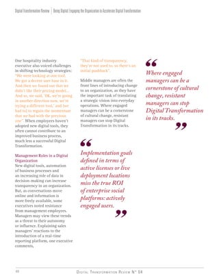 Digital Transformation Review N° 0440
One hospitality industry
executive also voiced challenges
in shifting technology strategies:
“We were looking at one tool.
We got a decent user base in it.
And then we found out that we
didn’t like their pricing model…
And so, we said, ‘OK, we’re going
in another direction now, we’re
trying a different tool,’ and [we
had to] to regain the momentum
that we had with the previous
one”. When employees haven’t
adopted new digital tools, they
often cannot contribute to an
improved business process,
much less a successful Digital
Transformation.
Management Roles in a Digital
Organization
New digital tools, automation
of business processes and
an increasing role of data in
decision-making can increase
transparency in an organization.
But, as conversations move
online and information is
more freely available, some
executives noted resistance
from management employees.
Managers may view these trends
as a threat to their autonomy
or influence. Explaining sales
managers’ reactions to the
introduction of a real-time
reporting platform, one executive
comments,
Implementation goals
defined in terms of
active licenses or live
deployment locations
miss the true ROI
of enterprise social
platforms: actively
engaged users.
“That kind of transparency,
they’re not used to, so there’s an
initial pushback”.
Middle managers are often the
front lines of introducing change
to an organization, as they have
the important task of translating
a strategic vision into everyday
operations. Where engaged
managers can be a cornerstone
of cultural change, resistant
managers can stop Digital
Transformation in its tracks.
Where engaged
managers can be a
cornerstone of cultural
change, resistant
managers can stop
Digital Transformation
in its tracks.
BeingDigital:EngagingtheOrganizationtoAccelerateDigitalTransformationDigitalTransformationReview
 