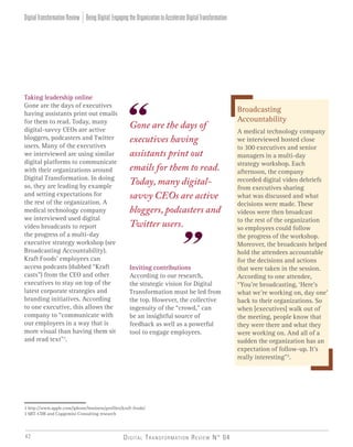 Digital Transformation Review N° 0442
Taking leadership online
Gone are the days of executives
having assistants print out emails
for them to read. Today, many
digital-savvy CEOs are active
bloggers, podcasters and Twitter
users. Many of the executives
we interviewed are using similar
digital platforms to communicate
with their organizations around
Digital Transformation. In doing
so, they are leading by example
and setting expectations for
the rest of the organization. A
medical technology company
we interviewed used digital
video broadcasts to report
the progress of a multi-day
executive strategy workshop (see
Broadcasting Accountability).
Kraft Foods’ employees can
access podcasts (dubbed “Kraft
casts”) from the CEO and other
executives to stay on top of the
latest corporate strategies and
branding initiatives. According
to one executive, this allows the
company to “communicate with
our employees in a way that is
more visual than having them sit
and read text”2
.
Inviting contributions
According to our research,
the strategic vision for Digital
Transformation must be led from
the top. However, the collective
ingenuity of the “crowd,” can
be an insightful source of
feedback as well as a powerful
tool to engage employees.
2 http://www.apple.com/iphone/business/profiles/kraft-foods/
3 MIT-CDB and Capgemini Consulting research
Broadcasting
Accountability
A medical technology company
we interviewed hosted close
to 300 executives and senior
managers in a multi-day
strategy workshop. Each
afternoon, the company
recorded digital video debriefs
from executives sharing
what was discussed and what
decisions were made. These
videos were then broadcast
to the rest of the organization
so employees could follow
the progress of the workshop.
Moreover, the broadcasts helped
hold the attendees accountable
for the decisions and actions
that were taken in the session.
According to one attendee,
“You’re broadcasting, ‘Here’s
what we’re working on, day one’
back to their organizations. So
when [executives] walk out of
the meeting, people know that
they were there and what they
were working on. And all of a
sudden the organization has an
expectation of follow-up. It’s
really interesting”3
.
BeingDigital:EngagingtheOrganizationtoAccelerateDigitalTransformationDigitalTransformationReview
Gone are the days of
executives having
assistants print out
emails for them to read.
Today, many digital-
savvy CEOs are active
bloggers, podcasters and
Twitter users.
 