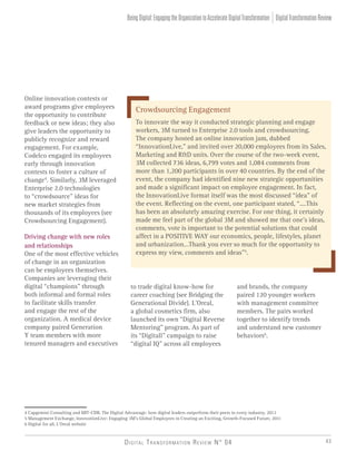 Digital Transformation Review N° 04 43
DigitalTransformationReviewBeingDigital:EngagingtheOrganizationtoAccelerateDigitalTransformation
4 Capgemini Consulting and MIT-CDB, The Digital Advantage: how digital leaders outperform their peers in every industry, 2012
5 Management Exchange, InnovationLive: Engaging 3M’s Global Employees in Creating an Exciting, Growth-Focused Future, 2011
6 Digital for all, L’Oreal website
to trade digital know-how for
career coaching (see Bridging the
Generational Divide). L’Oreal,
a global cosmetics firm, also
launched its own “Digital Reverse
Mentoring” program. As part of
its “Digitall” campaign to raise
“digital IQ” across all employees
Online innovation contests or
award programs give employees
the opportunity to contribute
feedback or new ideas; they also
give leaders the opportunity to
publicly recognize and reward
engagement. For example,
Codelco engaged its employees
early through innovation
contests to foster a culture of
change4
. Similarly, 3M leveraged
Enterprise 2.0 technologies
to “crowdsource” ideas for
new market strategies from
thousands of its employees (see
Crowdsourcing Engagement).
Driving change with new roles
and relationships
One of the most effective vehicles
of change in an organization
can be employees themselves.
Companies are leveraging their
digital “champions” through
both informal and formal roles
to facilitate skills transfer
and engage the rest of the
organization. A medical device
company paired Generation
Y team members with more
tenured managers and executives
and brands, the company
paired 120 younger workers
with management committee
members. The pairs worked
together to identify trends
and understand new customer
behaviors6
.
Crowdsourcing Engagement
To innovate the way it conducted strategic planning and engage
workers, 3M turned to Enterprise 2.0 tools and crowdsourcing.
The company hosted an online innovation jam, dubbed
“InnovationLive,” and invited over 20,000 employees from its Sales,
Marketing and R&D units. Over the course of the two-week event,
3M collected 736 ideas, 6,799 votes and 1,084 comments from
more than 1,200 participants in over 40 countries. By the end of the
event, the company had identified nine new strategic opportunities
and made a significant impact on employee engagement. In fact,
the InnovationLive format itself was the most discussed “idea” of
the event. Reflecting on the event, one participant stated, “....This
has been an absolutely amazing exercise. For one thing, it certainly
made me feel part of the global 3M and showed me that one’s ideas,
comments, vote is important to the potential solutions that could
affect in a POSITIVE WAY our economics, people, lifestyles, planet
and urbanization…Thank you ever so much for the opportunity to
express my view, comments and ideas”5
.
 