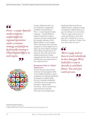 Digital Transformation Review N° 0444
Formal, dedicated roles can
also help drive engagement
in Digital Transformation.
Prisa – a major Spanish media
company – unified different
regional operations under a
common strategy and platform
by formally naming a Chief
Digital Officer in each region.
These individuals liaise with the
company’s central digital unit to
align top-down digital strategies
with regional requirements. In
doing so, they also ensure that
regional operations remain
engaged and that their needs and
contributions are represented at
the corporate level.
Management Roles in a Digital
Organization
To meet the growing need for
technical and managerial skills
in new digital disciplines, many
companies are making significant
investments in digital skills.
Procter & Gamble established
a baseline for all its employees
through a “digital skills
inventory,” and set proficiency
expectations for specific
roles and career progression7
.
Similarly, Pepsi launched its
“digital fitness” program to keep
its marketers’ digital skills up to
par. According to one executive,
“There’s a gap, and we have to
work relentlessly to close that
gap. We’ve looked for a way to
describe it, and that’s fitness. You
can’t just work out once”8
.
7 Forbes, The Matrix of Soap, 2011
8 AdAge, Digital Fitness Is Latest Craze in Building up Your Marketing Ranks, 2011
BeingDigital:EngagingtheOrganizationtoAccelerateDigitalTransformationDigitalTransformationReview
Prisa – a major Spanish
media company –
unified different
regional operations
under a common
strategy and platform
by formally naming a
Chief Digital Officer in
each region.
There’s a gap, and we
have to work relentlessly
to close that gap. We’ve
looked for a way to
describe it, and that’s
fitness. You can’t just
work out once.
 