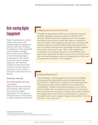 Digital Transformation Review N° 04 45
Kick-startingDigital
Engagement
Digital Transformation is often
a multi-year journey, and
building employee engagement
behind it takes time. Winning
the employees’ hearts and minds
will not happen overnight.
Once executives have defined
a vision for leading Digital
Transformation, they should
be proactive about engaging
employees. The following
checklist includes actions that
executives can take tomorrow
morning, as well as others to
think about within the next six
months:
Tomorrow morning:
Start (and sustain) a two-way
conversation
Blogs, internal social networks,
and streaming video represent
more than just a bigger
megaphone. The real value of
these platforms is in their ability
to capture feedback and facilitate
9 MIT-CDB and Capgemini Consulting research
10 AdAge, Digital Fitness Is Latest Craze in Building up Your Marketing Ranks, 2011
Bridging the Generational Divide
To bridge the generational divide between employees, the same
medical technology company introduced an informal “XYZ
network”. Within this network, employees pair with colleagues
from different generations to share their respective experiences
with one another; senior employees provide career coaching, while
younger employees contribute digital skills and perspectives on
how to leverage technology better. Describing the junior members
of the group, one executive says, “We’re really attempting to
be responsive to that group. They have a whole different set of
expectations about what information they need to do their job, how
they want that information, and just as importantly, how they want
to communicate with others in the company”9
.
Keeping (Digitally) Fit
Acknowledging a widening gap between society’s use of digital
technology and the digital skills inside the organization, Pepsi
has instituted a “Digital Fitness” program for its marketing teams.
The program leverages online learning courses and hands-on
“experimental” sessions to keep Pepsi’s marketers up-to-date on
the latest digital tools. According to one executive, “As we look at
where our customers are going in the future, [we realize] everything
from supply chain to sales needs to understand how to operate in
this digital world. And it’s going to happen really quickly. It’s not 20
years out, it’s four years out”10
.
DigitalTransformationReviewBeingDigital:EngagingtheOrganizationtoAccelerateDigitalTransformation
 