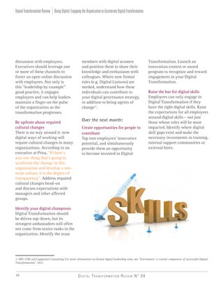 Digital Transformation Review N° 0446
discussion with employees.
Executives should leverage one
or more of these channels to
foster an open online discussion
with employees. Not only is
this “leadership by example”
good practice, it engages
employees and can help leaders
maintain a finger on the pulse
of the organization as the
transformation progresses.
Be upfront about required
cultural changes
There is no way around it: new
digital ways of working will
require cultural changes in many
organizations. According to an
executive at Prisa, “If there’s
any one thing that’s going to
accelerate the change in this
organization and develop a one-
team culture, it is the degree of
transparency”. Address required
cultural changes head-on
and discuss expectations with
managers and other affected
groups.
Identify your digital champions
Digital Transformation should
be driven top-down, but its
strongest ambassadors will often
not come from senior ranks in the
organization. Identify the team
members with digital acumen
and position them to share their
knowledge and enthusiasm with
colleagues. Where new formal
roles (e.g. Digital Liaisons) are
needed, understand how these
individuals can contribute to
your digital governance strategy,
in addition to being agents of
change11
.
Over the next month:
Create opportunities for people to
contribute
Tap into employees’ innovative
potential, and simultaneously
provide them an opportunity
to become invested in Digital
Transformation. Launch an
innovation contest or award
program to recognize and reward
engagement in your Digital
Transformation.
Raise the bar for digital skills
Employees can only engage in
Digital Transformation if they
have the right digital skills. Raise
the expectations for all employees
around digital skills – not just
those whose roles will be most
impacted. Identify where digital
skill gaps exist and make the
necessary investments in training,
internal support communities or
external hires.
11 MIT-CDB and Capgemini Consulting, For more information on formal digital leadership roles, see “Governance: a central component of successful Digital
Transformation”, 2012
BeingDigital:EngagingtheOrganizationtoAccelerateDigitalTransformationDigitalTransformationReview
 