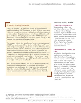 Digital Transformation Review N° 04 47
Within the next six months:
Provide the Right Incentives
Organizational culture and
individual behaviors are difficult
to change without the right
incentives in place. Identify which
levers are the most effective, adapt
reward systems, and communicate
changes openly. At senior levels,
tying personal performance
KPIs to Digital Transformation
milestones can help focus
executive attention.
Focus on Behavior Change, Not
Tools
Introducing digital collaboration
platforms needs to focus on
using the tools, not having them.
Measure success and frame KPIs in
terms of actual user adoption and
activity on the platform, not in
terms of how widely available or
feature-rich the tool is. Executives
can also leverage creative new
solutions to sustain adoption. For
example, “gamifying” new digital
tools by embedding rewards,
achievements and recognition
can create a more engaging user
experience14
.
12 Case Study: EMC Drives Employee and Customer Engagement with Badgeville, Presentation by Tyler Altrup
13 Case Study: EMC Drives Employee and Customer Engagement with Badgeville, Presentation by Tyler Altrup
14 Capgemini Consulting, For more information on the potential of game mechanics to accelerate user adoption, see “Let the Games Begin: Using Game
Mechanics to Drive Digital Transformation”, 2013
Winning the Adoption Game
High-tech company EMC had implemented an enterprise social
platform, called the EMC Community Network (ECN), to connect its
ecosystem of employees, partners and customers. But, getting users
to adopt and use the platform proved a challenge. EMC embedded
game mechanics through a program it called “RAMP” (Reward
Awards and Motivation Program) to increase overall activity on the
platform and reward desired user behaviors.
The company piloted this “gamification” strategy during its annual
EMC World conference, with the goal of making the event “a more
interesting, more engaging, online-connected-to-offline experience
than it’s ever been before”12
. To do this, the RAMP team prioritized
the real-world attendee behaviors they wanted to promote, and
designed corresponding game mechanics and rewards into the ECN.
For example, the team designed check-in “missions” to encourage
attendees to visit multiple event booths. By the end of the event,
more than 350 attendees had earned ECN profile achievements for
checking-in at fifteen or more booths.
Since the integration of RAMP into the EMC Community Network,
the company has seen a nearly 20% increase in community
interactions and profile page views have more than quintupled13
.
It has also extended RAMP integration to EMC|One, its internal
employee community, as well as external social media channels.
DigitalTransformationReviewBeingDigital:EngagingtheOrganizationtoAccelerateDigitalTransformation
 