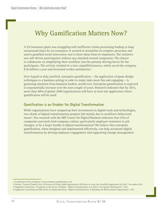 Digital Transformation Review N° 0448
A US insurance giant was struggling with inefficient claims processing leading to long
turnaround times for its customers. It wanted to streamline its complex processes and
used a gamified social innovation tool to draw ideas from its employees. The initiative
saw self-driven participation without any attached reward component. The chance
to collaborate on simplifying their workflow was the primary driving factor for the
participants. The activity resulted in a new, simplified process, which saved the company
$18 million a year and increased worker satisfaction1
.
Over-hyped or duly justified, enterprise gamification — the application of game design
techniques to a business setting in order to make tasks more fun and engaging — is
garnering attention from business leaders, world over. Enterprise gamification is expected
to exponentially increase over the next couple of years. Research indicates that by 2015,
more than 40% of global 2000 organizations will have at least one application where
gamification will be used2
.
Gamification is an Enabler for Digital Transformation
While organizations have ramped up their investments in digital tools and technologies,
two-thirds of digital transformation projects fail mainly due to workforce behavioral
issues3
. Our research with the MIT Center for Digital Business indicates that 55% of
companies surveyed cited company culture, particularly employee resistance to job
changes, to be a major hurdle to digital transformation4
.We believe that enterprise
gamification, when designed and implemented effectively, can help accelerate digital
transformation by driving employee engagement and supporting change management.
1 Gamification Facts & Figures: www.enterprise-gamification.com
2 Gartner, “Gartner Predicts Over 70 Percent of Global 2000 Organisations Will Have at Least One Gamified Application by 2014”, November 2012
3 Capgemini Consulting, “Transform to the Power of Digital - Digital Transformation as a Driver of Corporate Performance”, 2011
4 Capgemini Consulting and MIT Center for Digital Business, “Digital Transformation: A Roadmap for Billion-Dollar Organization”, 2011
Why Gamification Matters Now?
WhyGamificationmattersNow?DigitalTransformationReview
 
