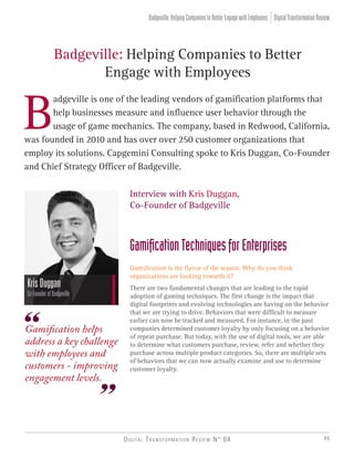 Digital Transformation Review N° 04 49
Badgeville: Helping Companies to Better
Engage with Employees
B
adgeville is one of the leading vendors of gamification platforms that
help businesses measure and influence user behavior through the
usage of game mechanics. The company, based in Redwood, California,
was founded in 2010 and has over over 250 customer organizations that
employ its solutions. Capgemini Consulting spoke to Kris Duggan, Co-Founder
and Chief Strategy Officer of Badgeville.
KrisDuggan
Co-FounderofBadgeville
Gamification helps
address a key challenge
with employees and
customers - improving
engagement levels.
Interview with Kris Duggan,
Co-Founder of Badgeville
GamificationTechniquesforEnterprises
Gamification is the flavor of the season. Why do you think
organizations are looking towards it?
There are two fundamental changes that are leading to the rapid
adoption of gaming techniques. The first change is the impact that
digital footprints and evolving technologies are having on the behavior
that we are trying to drive. Behaviors that were difficult to measure
earlier can now be tracked and measured. For instance, in the past
companies determined customer loyalty by only focusing on a behavior
of repeat purchase. But today, with the use of digital tools, we are able
to determine what customers purchase, review, refer and whether they
purchase across multiple product categories. So, there are multiple sets
of behaviors that we can now actually examine and use to determine
customer loyalty.
DigitalTransformationReviewBadgeville:HelpingCompaniestoBetterEngagewithEmployees
 
