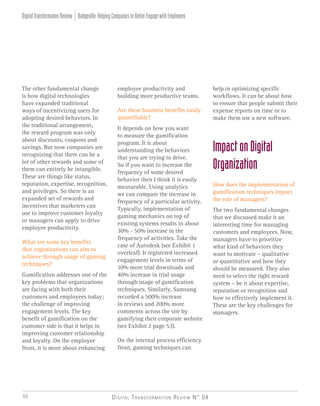 Digital Transformation Review N° 0450
The other fundamental change
is how digital technologies
have expanded traditional
ways of incentivizing users for
adopting desired behaviors. In
the traditional arrangement,
the reward program was only
about discounts, coupons and
savings. But now companies are
recognizing that there can be a
lot of other rewards and some of
them can entirely be intangible.
These are things like status,
reputation, expertise, recognition,
and privileges. So there is an
expanded set of rewards and
incentives that marketers can
use to improve customer loyalty
or managers can apply to drive
employee productivity.
What are some key benefits
that organizations can aim to
achieve through usage of gaming
techniques?
Gamification addresses one of the
key problems that organizations
are facing with both their
customers and employees today;
the challenge of improving
engagement levels. The key
benefit of gamification on the
customer side is that it helps in
improving customer relationship
and loyalty. On the employee
front, it is more about enhancing
employee productivity and
building more productive teams.
Are these business benefits easily
quantifiable?
It depends on how you want
to measure the gamification
program. It is about
understanding the behaviors
that you are trying to drive.
So if you want to increase the
frequency of some desired
behavior then I think it is easily
measurable. Using analytics
we can compare the increase in
frequency of a particular activity.
Typically, implementation of
gaming mechanics on top of
existing systems results in about
30% - 50% increase in the
frequency of activities. Take the
case of Autodesk (see Exhibit 1
overleaf). It registered increased
engagement levels in terms of
10% more trial downloads and
40% increase in trial usage
through usage of gamification
techniques. Similarly, Samsung
recorded a 500% increase
in reviews and 200% more
comments across the site by
gamifying their corporate website
(see Exhibit 2 page 53).
On the internal process efficiency
front, gaming techniques can
help in optimizing specific
workflows. It can be about how
to ensure that people submit their
expense reports on time or to
make them use a new software.
ImpactonDigital
Organization
How does the implementation of
gamification techniques impact
the role of managers?
The two fundamental changes
that we discussed make it an
interesting time for managing
customers and employees. Now,
managers have to prioritize
what kind of behaviors they
want to motivate – qualitative
or quantitative and how they
should be measured. They also
need to select the right reward
system – be it about expertise,
reputation or recognition and
how to effectively implement it.
These are the key challenges for
managers.
Badgeville:HelpingCompaniestoBetterEngagewithEmployeesDigitalTransformationReview
 