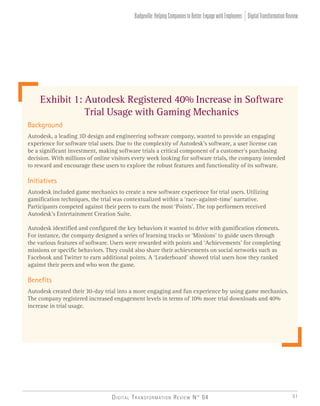 Digital Transformation Review N° 04 51
DigitalTransformationReviewBadgeville:HelpingCompaniestoBetterEngagewithEmployees
Background
Autodesk, a leading 3D design and engineering software company, wanted to provide an engaging
experience for software trial users. Due to the complexity of Autodesk’s software, a user license can
be a significant investment, making software trials a critical component of a customer’s purchasing
decision. With millions of online visitors every week looking for software trials, the company intended
to reward and encourage these users to explore the robust features and functionality of its software.
Initiatives
Autodesk included game mechanics to create a new software experience for trial users. Utilizing
gamification techniques, the trial was contextualized within a ‘race-against-time’ narrative.
Participants competed against their peers to earn the most ‘Points’. The top performers received
Autodesk’s Entertainment Creation Suite.
Autodesk identified and configured the key behaviors it wanted to drive with gamification elements.
For instance, the company designed a series of learning tracks or ‘Missions’ to guide users through
the various features of software. Users were rewarded with points and ‘Achievements’ for completing
missions or specific behaviors. They could also share their achievements on social networks such as
Facebook and Twitter to earn additional points. A ‘Leaderboard’ showed trial users how they ranked
against their peers and who won the game.
Benefits
Autodesk created their 30-day trial into a more engaging and fun experience by using game mechanics.
The company registered increased engagement levels in terms of 10% more trial downloads and 40%
increase in trial usage.
Exhibit 1: Autodesk Registered 40% Increase in Software
Trial Usage with Gaming Mechanics
 