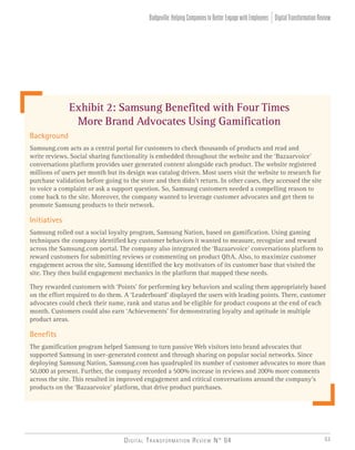Digital Transformation Review N° 04 53
Background
Samsung.com acts as a central portal for customers to check thousands of products and read and
write reviews. Social sharing functionality is embedded throughout the website and the ‘Bazaarvoice’
conversations platform provides user generated content alongside each product. The website registered
millions of users per month but its design was catalog driven. Most users visit the website to research for
purchase validation before going to the store and then didn’t return. In other cases, they accessed the site
to voice a complaint or ask a support question. So, Samsung customers needed a compelling reason to
come back to the site. Moreover, the company wanted to leverage customer advocates and get them to
promote Samsung products to their network.
Initiatives
Samsung rolled out a social loyalty program, Samsung Nation, based on gamification. Using gaming
techniques the company identified key customer behaviors it wanted to measure, recognize and reward
across the Samsung.com portal. The company also integrated the ‘Bazaarvoice’ conversations platform to
reward customers for submitting reviews or commenting on product Q&A. Also, to maximize customer
engagement across the site, Samsung identified the key motivators of its customer base that visited the
site. They then build engagement mechanics in the platform that mapped these needs.
They rewarded customers with ‘Points’ for performing key behaviors and scaling them appropriately based
on the effort required to do them. A ‘Leaderboard’ displayed the users with leading points. There, customer
advocates could check their name, rank and status and be eligible for product coupons at the end of each
month. Customers could also earn ‘Achievements’ for demonstrating loyalty and aptitude in multiple
product areas.
Benefits
The gamification program helped Samsung to turn passive Web visitors into brand advocates that
supported Samsung in user-generated content and through sharing on popular social networks. Since
deploying Samsung Nation, Samsung.com has quadrupled its number of customer advocates to more than
50,000 at present. Further, the company recorded a 500% increase in reviews and 200% more comments
across the site. This resulted in improved engagement and critical conversations around the company’s
products on the ‘Bazaarvoice’ platform, that drive product purchases.
Exhibit 2: Samsung Benefited with Four Times
More Brand Advocates Using Gamification
DigitalTransformationReviewBadgeville:HelpingCompaniestoBetterEngagewithEmployees
 