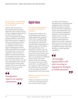Digital Transformation Review N° 0454
Increasingly,
organizations will
start investing in
engagement managers
or similar positions.
Gamification
requires an ongoing
commitment.
Is game fatigue a real challenge
for organizations and how can
they overcome it?
I believe that if you do not
have gamification then many
important tasks would be boring
and non-engaging. Organizations
can deliver better results in
terms of engagement by adding
gaming mechanics and we have
clear business cases to support it.
However, gamification requires
an ongoing commitment as it
is a program and not another
project. Organizations need to
define responsibilities to manage
its demand, rules, content and
experience. They also need to
update it continuously because
if everybody levels up or reaches
the maximum stage then they
have won and it is game over. But
if you keep adding more content
and layers then you keep them
engaged. This is one of the major
reasons we do not see game
fatigue as a challenge.
DigitalFuture
How do you see gamification
working its way inside the
enterprise?
Going forward, I believe that
an individual’s performance
inside gamification programs
will be tied to tangible things
such as the career path inside
an organization, promotions
and ultimately compensation. In
addition, today we are talking
about gamification of one
department, whether sales, HR
or collaboration tools. But over
the next few years I believe most
departments will get gamified.
Then we are going to see different
kinds of point and reward
systems inside one company.
For instance, I picture a world
where there is a profile page of
the employees and it shows all of
the systems that they are using.
It will also display all of their
achievements, levels and scoring.
What is your vision for the future
of gamification?
I think over the next 5-10 years,
it won’t be called gamification.
I do not know what it would
be called, maybe behavior
management or something about
engagement. But I think that
gaming concepts are going to
be very critical for companies. I
believe that organizations will
start investing in engagement
managers or similar positions.
Today, it seems 1 in 100
companies are interested in
buying a global reputation
system for the entire company. I
think in the next few years 30 to
50 companies out of 100 would
buy global enterprise reputation
systems to enhance gaming
capabilities.
Badgeville:HelpingCompaniestoBetterEngagewithEmployeesDigitalTransformationReview
 