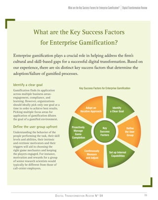 Digital Transformation Review N° 04 55
What are the Key Success Factors
for Enterprise Gamification?
Enterprise gamification plays a crucial role in helping address the firm’s
cultural and skill-based gaps for a successful digital transformation. Based on
our experience, there are six distinct key success factors that determine the
adoption/failure of gamified processes.
Identify a clear goal
Gamification finds its application
across multiple business areas-
engagement, compliance, and
learning. However, organizations
should ideally pick only one goal at a
time in order to achieve best results.
Picking multiple focus areas for
application of gamification dilutes
the goal of a gamified environment.
Define the user group upfront
Understanding the behavior of the
people performing the task, their skill
levels and abilities, their intrinsic
and extrinsic motivators and their
triggers will aid in choosing the
right game mechanics and keeping
the players engaged. For instance,
motivation and rewards for a group
of senior research scientists would
typically be different from those of
call-center employees.
Key Success Factors for Enterprise Gamification
Key
Success
Factors
Adopt an
Iterative Approach
Identify
a Clear Goal
Continuously
Measure
and Adjust
Set up Internal
Capabilities
Deﬁne
the User
Group
Proactively
Manage
Game
Completion
DigitalTransformationReviewWhataretheKeySuccessFactorsforEnterpriseGamification?
 
