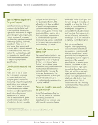 Digital Transformation Review N° 0456
Set up internal capabilities
for gamification
Gamification is more than just
implementing a digital tool.
It is a capability that requires
significant investment in people
(game designers, developers, and
change managers), processes
(methodology, performance) and
technology (gaming platforms,
analytics)1
. Firms need to
plan along these aspects and
evaluate which capabilities need
to be built in-house, which to
partner for and identify people
to champion the gamification
initiative internally in order
to effectively implement
gamification.
Continuously measure and
adjust
Firms need to put in place
the systems and processes
to capture and accurately
interpret gamification data.
Measuring output from gamified
applications is an ongoing
effort and is needed to ensure
continued relevance and to
monitor and adjust gamification
applications. Continuous
measurement of results,
such as adoption rates, game
abandonment stage, number
of visits in a day, etc. provides
insights into the efficacy of
the gaming mechanics. This
allows for real-time tweaking
of gamification parameters
(levels of complexity needed,
collaboration, point systems, etc.)
leading to higher success rates.
This continuous measurement
is also essential for periodic
benchmarking against predefined
performance parameters and for
understanding ROI impact.
Proactively manage game
completion
Each gamification initiative has
its own shelf life but eventually
engagement of the user group
declines over time as “game
fatigue” sets in. Good game
mechanics design and continuous
feedback help determine the
optimal time for running the
initiative. Subsequently, the
completion should be managed
proactively and quickly to
prevent active disengagement or
“loyalty backlash”.
Adopt an iterative approach
to gamification
Initial failures in gamification
are OK and should be embraced
as learning experiences.
Gamification is a complex area
which needs customized game
mechanics based on the goal and
the user group. It is usually not
possible to achieve the desired
results in a one-shot manner,
but requires an approach of
constant feedback, adjustment
and learning. Development of a
culture of testing and iterative
learning is key to the creation of
a digitally-enabled enterprise.
Enterprise gamification
requires thorough planning,
considerable investment and
management commitment. By
altering organization culture,
gamification has the potential
to change the overall employee
experience. The scope of
gamification, in an enterprise
context, can indeed be vast –
from recruitment right up to
managing alumni networks.
There are pitfalls to getting it
right; however, the benefits
clearly outweigh implementation
challenges. We believe that
gamification and Digital
Transformation are a winning
combination that firms cannot
afford to ignore.
1 Bala Iyer, “Understanding Gamification: From Commercial to Social”, February 2012
WhataretheKeySuccessFactorsforEnterpriseGamification?DigitalTransformationReview
 