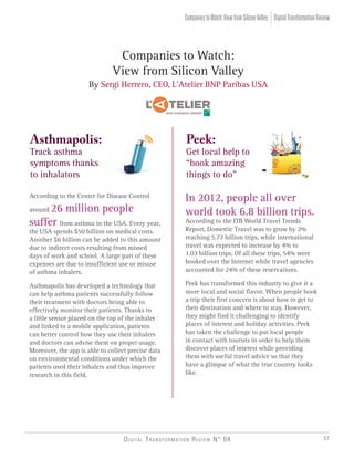 Companies to Watch:
View from Silicon Valley
By Sergi Herrero, CEO, L’Atelier BNP Paribas USA
Asthmapolis:
Track asthma
symptoms thanks
to inhalators
Peek:
Get local help to
“book amazing
things to do”
According to the Center for Disease Control
around 26 million people
suffer from asthma in the USA. Every year,
the USA spends $50 billion on medical costs.
Another $6 billion can be added to this amount
due to indirect costs resulting from missed
days of work and school. A large part of these
expenses are due to insufficient use or misuse
of asthma inhalers.
Asthmapolis has developed a technology that
can help asthma patients successfully follow
their treatment with doctors being able to
effectively monitor their patients. Thanks to
a little sensor placed on the top of the inhaler
and linked to a mobile application, patients
can better control how they use their inhalers
and doctors can advise them on proper usage.
Moreover, the app is able to collect precise data
on environmental conditions under which the
patients used their inhalers and thus improve
research in this field.
In 2012, people all over
world took 6.8 billion trips.
According to the ITB World Travel Trends
Report, Domestic Travel was to grow by 2%
reaching 5.77 billion trips, while international
travel was expected to increase by 4% to
1.03 billion trips. Of all these trips, 54% were
booked over the Internet while travel agencies
accounted for 24% of these reservations.
Peek has transformed this industry to give it a
more local and social flavor. When people book
a trip their first concern is about how to get to
their destination and where to stay. However,
they might find it challenging to identify
places of interest and holiday activities. Peek
has taken the challenge to put local people
in contact with tourists in order to help them
discover places of interest while providing
them with useful travel advice so that they
have a glimpse of what the true country looks
like.
DigitalTransformationReviewCompaniestoWatch:ViewfromSiliconValley
Digital Transformation Review N° 04 57
 