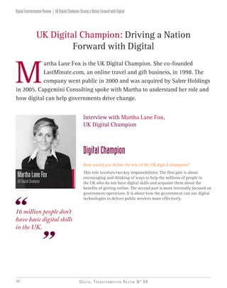 Digital Transformation Review N° 0458
artha Lane Fox is the UK Digital Champion. She co-founded
LastMinute.com, an online travel and gift business, in 1998. The 	
company went public in 2000 and was acquired by Sabre Holdings
in 2005. Capgemini Consulting spoke with Martha to understand her role and
how digital can help governments drive change.
UK Digital Champion: Driving a Nation
Forward with Digital
MarthaLaneFox
UKDigitalChampion
Interview with Martha Lane Fox,
UK Digital Champion
DigitalChampion
How would you define the role of the UK digital champion?
This role involves two key responsibilities. The first part is about
encouraging and thinking of ways to help the millions of people in
the UK who do not have digital skills and acquaint them about the
benefits of getting online. The second part is more internally focused on
government operations. It is about how the government can use digital
technologies to deliver public services more effectively.
M
16 million people don’t
have basic digital skills
in the UK.
UKDigitalChampion:DrivingaNationForwardwithDigitalDigitalTransformationReview
 