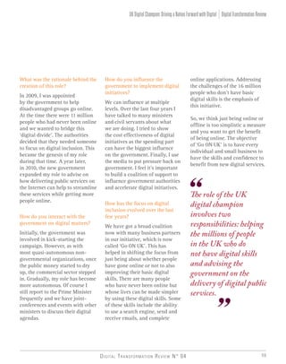 Digital Transformation Review N° 04 59
DigitalTransformationReviewUKDigitalChampion:DrivingaNationForwardwithDigital
online applications. Addressing
the challenges of the 16 million
people who don’t have basic
digital skills is the emphasis of
this initiative.
So, we think just being online or
offline is too simplistic a measure
and you want to get the benefit
of being online. The objective
of ‘Go ON UK’ is to have every
individual and small business to
have the skills and confidence to
benefit from new digital services.
How do you influence the
government to implement digital
initiatives?
We can influence at multiple
levels. Over the last four years I
have talked to many ministers
and civil servants about what
we are doing. I tried to show
the cost effectiveness of digital
initiatives as the spending part
can have the biggest influence
on the government. Finally, I use
the media to put pressure back on
government. I feel it’s important
to build a coalition of support to
influence government authorities
and accelerate digital initiatives.
How has the focus on digital
inclusion evolved over the last
few years?
We have got a broad coalition
now with many business partners
in our initiative, which is now
called ‘Go ON UK’. This has
helped in shifting the focus from
just being about whether people
have gone online or not to also
improving their basic digital
skills. There are many people
who have never been online but
whose lives can be made simpler
by using these digital skills. Some
of these skills include the ability
to use a search engine, send and
receive emails, and complete
What was the rationale behind the
creation of this role?
In 2009, I was appointed
by the government to help
disadvantaged groups go online.
At the time there were 11 million
people who had never been online
and we wanted to bridge this
‘digital divide’. The authorities
decided that they needed someone
to focus on digital inclusion. This
became the genesis of my role
during that time. A year later,
in 2010, the new government
expanded my role to advise on
how delivering public services on
the Internet can help to streamline
these services while getting more
people online.
How do you interact with the
government on digital matters?
Initially, the government was
involved in kick-starting the
campaign. However, as with
most quasi-autonomous non-
governmental organizations, once
the public money started to dry
up, the commercial sector stepped
in. Gradually, my role has become
more autonomous. Of course I
still report to the Prime Minister
frequently and we have joint-
conferences and events with other
ministers to discuss their digital
agendas.
The role of the UK
digital champion
involves two
responsibilities: helping
the millions of people
in the UK who do
not have digital skills
and advising the
government on the
delivery of digital public
services.
 