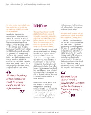 Digital Transformation Review N° 0462
DigitalFuture
The scarcity of talent around
digital technologies is one of
the major issues that companies
and governments will continue
to face over the next few years.
What do you recommend for
countries such as the UK to
attract the best digital talent?
We have to do both – attract and
groom talent within the country
and that is an ongoing process.
We also need to place more
emphasis on both digital skills
and creativity. It is important to
train students on this early on
- in schools - to be a successful
digital country in the future. For
instance, countries such as South
Korea and Estonia have followed
this more effectively than we are
able to do. Education of that type
is considered fundamental in
those countries.
In the same context, I also think
that we need to encourage
entrepreneurs to start up
businesses in the UK, particularly
e-business ventures. But we
don’t only need entrepreneurs,
we also need people who have
the experience of scaling-up
We should be looking
at countries such as
South Korea and
build a world-class
infrastructure.
Teaching digital
skills in schools is
fundamental. Countries
such as South Korea or
Estonia are doing it
effectively.
So what are the major challenges
that authorities in the UK are
facing while working towards
these priorities?
I think that despite major
challenges we have done well
in the UK. However, 16 million
people lack the basic digital skills
to fully benefit from Internet
usage. Another challenge is that
we don’t create scale of digital
businesses when they start hitting
the £100 million mark, although
we are rated well on start-ups.
So, for me the emphasis now is to
build a world-class infrastructure
and we should be looking at
countries such as South Korea for
inspiration. To me, there is still a
long way to go before becoming
a digitally world-class nation.
the businesses. Such initiatives
will help us in developing and
retaining digital talent.
Going forward, how do you see
your role as a digital champion
evolving in the coming years?
At present, I am not sure how
this role will evolve. But I think
that there is still a significant
opportunity for an independent
role, such as Digital Champion,
to highlight and act on the key
digital trends. The key task for
the next stage of development
would be to roll out major
transactional services across
platforms. Online transactional
services present the biggest
opportunity to save people’s time
and the government’s money.
UKDigitalChampion:DrivingaNationForwardwithDigitalDigitalTransformationReview
 